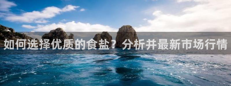 威九国际app网站官网：如何选择优质的食盐？分析并最新市场行